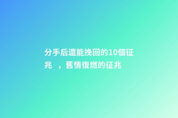 分手后還能挽回的10個征兆，舊情復燃的征兆